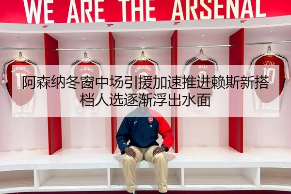 阿森纳冬窗中场引援加速推进赖斯新搭档人选逐渐浮出水面