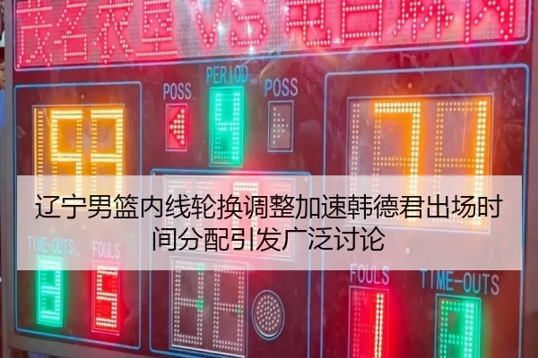 辽宁男篮内线轮换调整加速韩德君出场时间分配引发广泛讨论